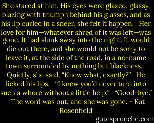She stared at him. His eyes were glazed, glassy, blazing with triumph behind his glasses, and as his lip curled in a sneer, she felt it happen. <br /><br />Her love for him—whatever shred of it was left—was gone. It had slunk away into the night. It would die out there, and she would not be sorry to leave it, at the side of the road, in a no-name town surrounded by nothing but blackness. <br /><br />Quietly, she said, “Knew what, exactly?” <br /><br />He licked his lips. <br /><br />“I knew you’d never turn into such a whore without a little help.” <br /><br />“Good-bye.” <br /><br />The word was out, and she was gone. - Kat Rosenfield