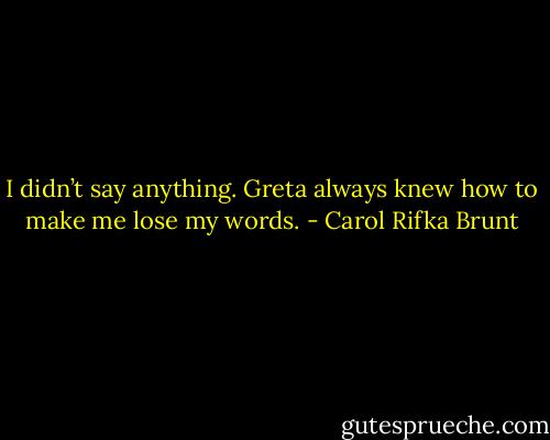 I didn’t say anything. Greta always knew how to make me lose my words. - Carol Rifka Brunt