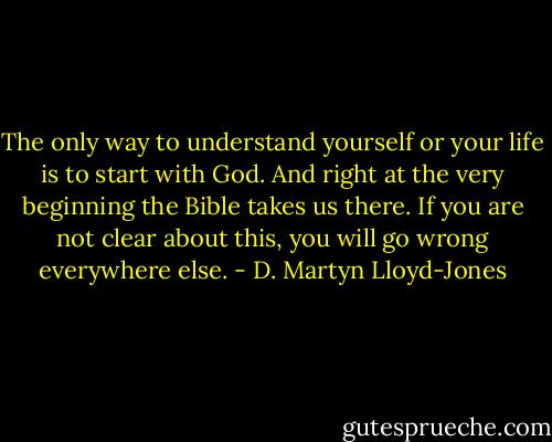 The only way to understand yourself or your life is to start with God. And right at the very beginning the Bible takes us there. If you are not clear about this, you will go wrong everywhere else. - D. Martyn Lloyd-Jones