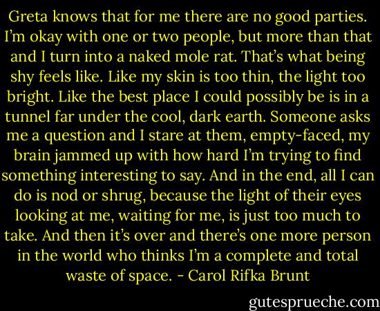 Greta knows that for me there are no good parties. I’m okay with one or two people, but more than that and I turn into a naked mole rat. That’s what being shy feels like. Like my skin is too thin, the light too bright. Like the best place I could possibly be is in a tunnel far under the cool, dark earth. Someone asks me a question and I stare at them, empty-faced, my brain jammed up with how hard I’m trying to find something interesting to say. And in the end, all I can do is nod or shrug, because the light of their eyes looking at me, waiting for me, is just too much to take. And then it’s over and there’s one more person in the world who thinks I’m a complete and total waste of space. - Carol Rifka Brunt