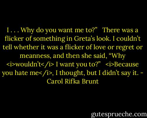 I . . . Why do you want me to?” <br /><br />There was a flicker of something in Greta’s look. I couldn’t tell whether it was a flicker of love or regret or meanness, and then she said, “Why <i>wouldn’t</i> I want you to?” <br /><br /><i>Because you hate me</i>, I thought, but I didn’t say it. - Carol Rifka Brunt