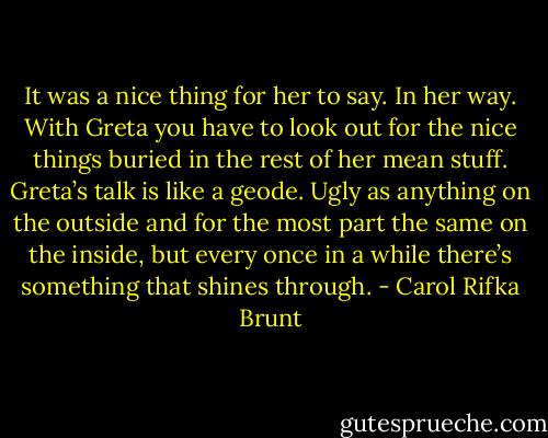 It was a nice thing for her to say. In her way. With Greta you have to look out for the nice things buried in the rest of her mean stuff. Greta’s talk is like a geode. Ugly as anything on the outside and for the most part the same on the inside, but every once in a while there’s something that shines through. - Carol Rifka Brunt