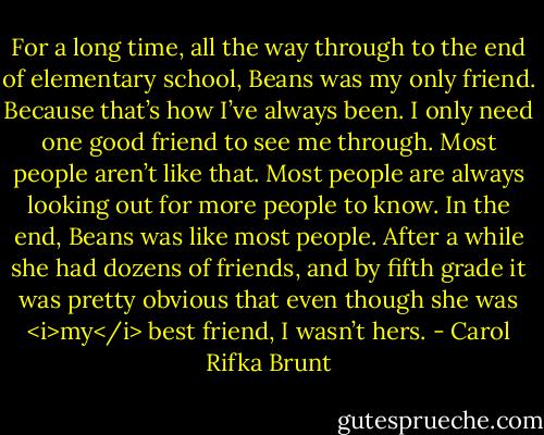 For a long time, all the way through to the end of elementary school, Beans was my only friend. Because that’s how I’ve always been. I only need one good friend to see me through. Most people aren’t like that. Most people are always looking out for more people to know. In the end, Beans was like most people. After a while she had dozens of friends, and by fifth grade it was pretty obvious that even though she was <i>my</i> best friend, I wasn’t hers. - Carol Rifka Brunt