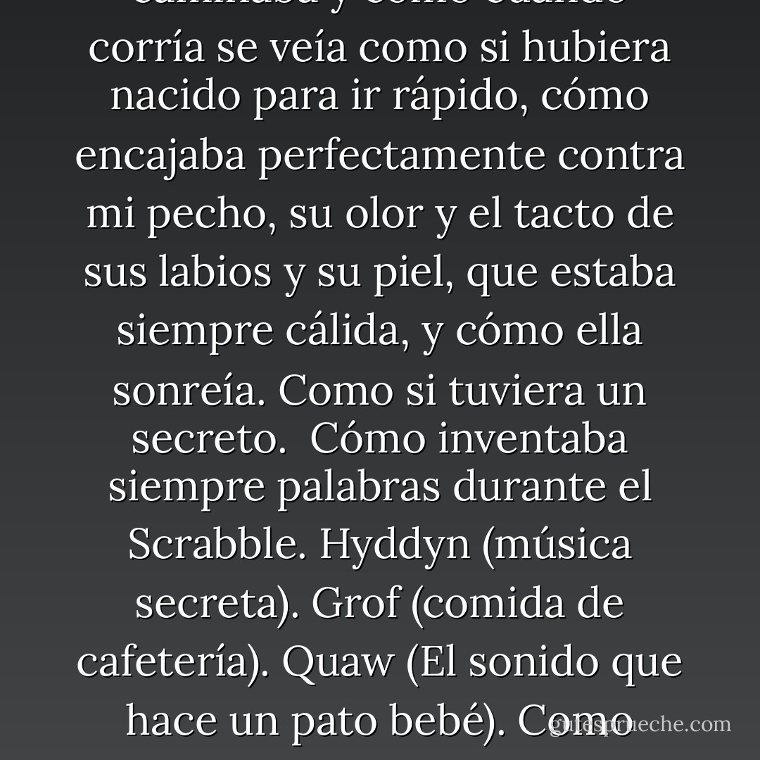 ¿Cómo la amé?<br />Déjame contar las maneras.<br />Las pecas en su nariz, como la sombra de una sombra; la forma en que ella se mordía el labio inferior cuando estaba pensando, la forma en que su cola de caballo se balanceaba cuando ella caminaba y cómo cuando corría se veía como si hubiera nacido para ir rápido, cómo encajaba perfectamente contra mi pecho, su olor y el tacto de sus labios y su piel, que estaba siempre cálida, y cómo ella sonreía.<br />Como si tuviera un secreto. <br />Cómo inventaba siempre palabras durante el Scrabble. Hyddyn (música secreta). Grof (comida de cafetería). Quaw (El sonido que hace un pato bebé). Como eructó a su manera el alfabeto una vez, y me reí tanto que escupí refresco por la nariz. Y cómo me miraba como si pudiera salvarla de todo lo malo en el mundo.<br />Esta era mi secreto: Ella fue la que me salvó. - Lauren Oliver