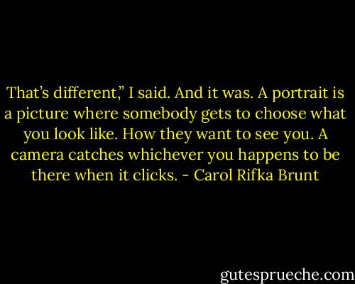 That’s different,” I said. And it was. A portrait is a picture where somebody gets to choose what you look like. How they want to see you. A camera catches whichever you happens to be there when it clicks. - Carol Rifka Brunt