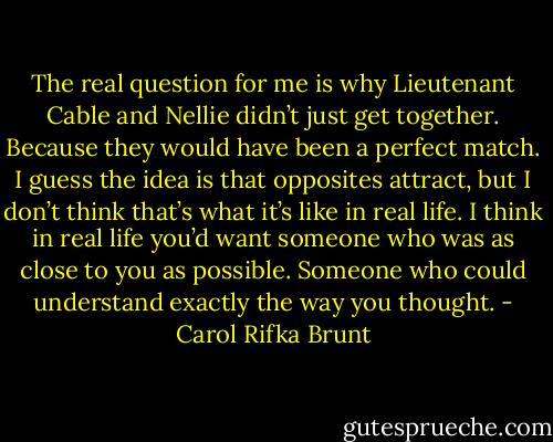 The real question for me is why Lieutenant Cable and Nellie didn’t just get together. Because they would have been a perfect match. I guess the idea is that opposites attract, but I don’t think that’s what it’s like in real life. I think in real life you’d want someone who was as close to you as possible. Someone who could understand exactly the way you thought. - Carol Rifka Brunt