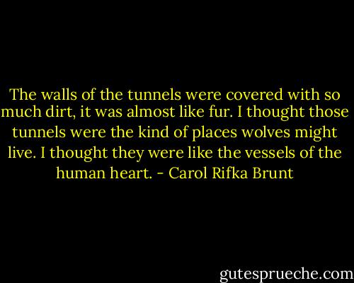 The walls of the tunnels were covered with so much dirt, it was almost like fur. I thought those tunnels were the kind of places wolves might live. I thought they were like the vessels of the human heart. - Carol Rifka Brunt