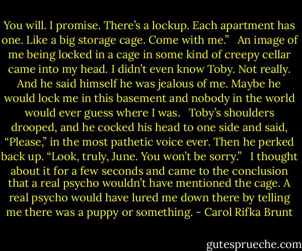 You will. I promise. There’s a lockup. Each apartment has one. Like a big storage cage. Come with me.” <br /><br />An image of me being locked in a cage in some kind of creepy cellar came into my head. I didn’t even know Toby. Not really. And he said himself he was jealous of me. Maybe he would lock me in this basement and nobody in the world would ever guess where I was. <br /><br />Toby’s shoulders drooped, and he cocked his head to one side and said, “Please,” in the most pathetic voice ever. Then he perked back up. “Look, truly, June. You won’t be sorry.” <br /><br />I thought about it for a few seconds and came to the conclusion that a real psycho wouldn’t have mentioned the cage. A real psycho would have lured me down there by telling me there was a puppy or something. - Carol Rifka Brunt