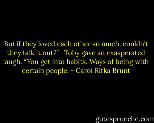 But if they loved each other so much, couldn’t they talk it out?” <br /><br />Toby gave an exasperated laugh. “You get into habits. Ways of being with certain people. - Carol Rifka Brunt