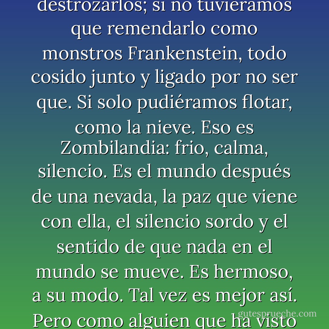 A veces pienso que las personas están en lo cierto sobre todo, la gente del otro lado en Zombilandia. Tal vez sería mejor si no pudiéramos amar. Si no pudiéramos perdernos. Si no pudieran pisotear nuestros corazones, destrozarlos; si no tuviéramos que remendarlo como monstros Frankenstein, todo cosido junto y ligado por no ser que. Si solo pudiéramos flotar, como la nieve.<br />Eso es Zombilandia: frio, calma, silencio. Es el mundo después de una nevada, la paz que viene con ella, el silencio sordo y el sentido de que nada en el mundo se mueve. Es hermoso, a su modo. Tal vez es mejor así.<br />Pero como alguien que ha visto el verano -grandes explosiones de gris y el cielo iluminado como una explosión de electricidad a la puesta del sol, un montón de flores y viento que huele a miel- elegiría la nieve? - Lauren Oliver