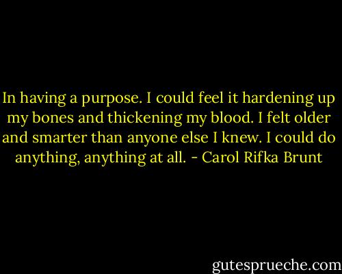 In having a purpose. I could feel it hardening up my bones and thickening my blood. I felt older and smarter than anyone else I knew. I could do anything, anything at all. - Carol Rifka Brunt