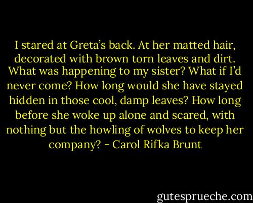 I stared at Greta’s back. At her matted hair, decorated with brown torn leaves and dirt. What was happening to my sister? What if I’d never come? How long would she have stayed hidden in those cool, damp leaves? How long before she woke up alone and scared, with nothing but the howling of wolves to keep her company? - Carol Rifka Brunt