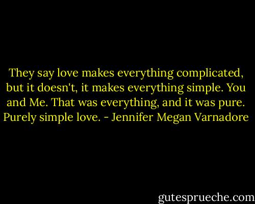 They say love makes everything complicated, but it doesn't, it makes everything simple. You and Me. That was everything, and it was pure. Purely simple love. - Jennifer Megan Varnadore