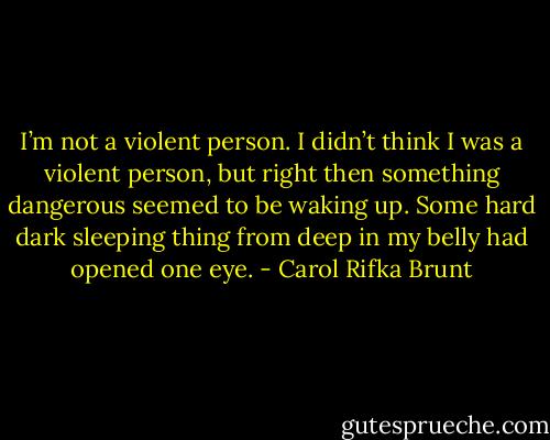 I’m not a violent person. I didn’t think I was a violent person, but right then something dangerous seemed to be waking up. Some hard dark sleeping thing from deep in my belly had opened one eye. - Carol Rifka Brunt