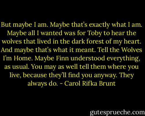 But maybe I am. Maybe that’s exactly what I am. Maybe all I wanted was for Toby to hear the wolves that lived in the dark forest of my heart. And maybe that’s what it meant. Tell the Wolves I’m Home. Maybe Finn understood everything, as usual. You may as well tell them where you live, because they’ll find you anyway. They always do. - Carol Rifka Brunt