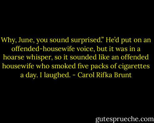 Why, June, you sound surprised.” He’d put on an offended-housewife voice, but it was in a hoarse whisper, so it sounded like an offended housewife who smoked five packs of cigarettes a day. I laughed. - Carol Rifka Brunt