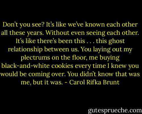Don’t you see? It’s like we’ve known each other all these years. Without even seeing each other. It’s like there’s been this . . . this ghost relationship between us. You laying out my plectrums on the floor, me buying black-and-white cookies every time I knew you would be coming over. You didn’t know that was me, but it was. - Carol Rifka Brunt