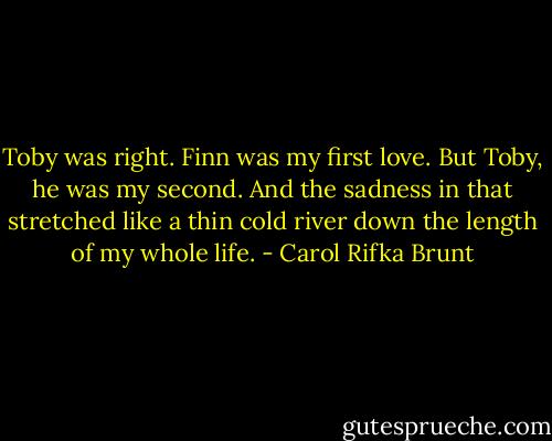 Toby was right. Finn was my first love. But Toby, he was my second. And the sadness in that stretched like a thin cold river down the length of my whole life. - Carol Rifka Brunt