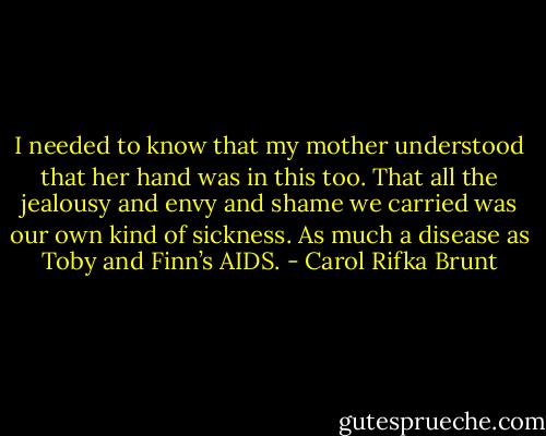 I needed to know that my mother understood that her hand was in this too. That all the jealousy and envy and shame we carried was our own kind of sickness. As much a disease as Toby and Finn’s AIDS. - Carol Rifka Brunt