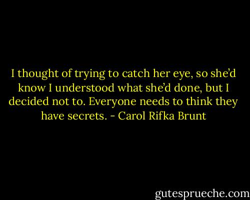 I thought of trying to catch her eye, so she’d know I understood what she’d done, but I decided not to. Everyone needs to think they have secrets. - Carol Rifka Brunt