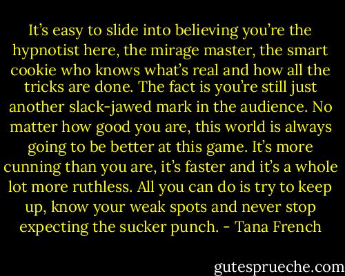 It’s easy to slide into believing you’re the hypnotist here, the mirage master, the smart cookie who knows what’s real and how all the tricks are done. The fact is you’re still just another slack-jawed mark in the audience. No matter how good you are, this world is always going to be better at this game. It’s more cunning than you are, it’s faster and it’s a whole lot more ruthless. All you can do is try to keep up, know your weak spots and never stop expecting the sucker punch. - Tana French