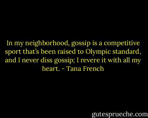 In my neighborhood, gossip is a competitive sport that’s been raised to Olympic standard, and I never diss gossip; I revere it with all my heart. - Tana French