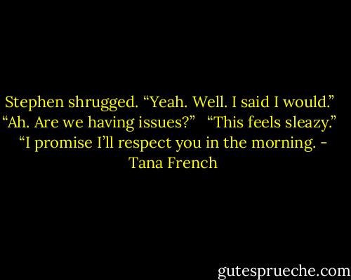 Stephen shrugged. “Yeah. Well. I said I would.” <br /><br />“Ah. Are we having issues?” <br /><br />“This feels sleazy.” <br /><br />“I promise I’ll respect you in the morning. - Tana French