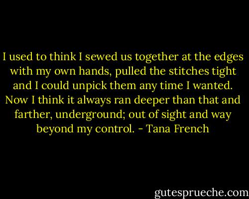 I used to think I sewed us together at the edges with my own hands, pulled the stitches tight and I could unpick them any time I wanted. Now I think it always ran deeper than that and farther, underground; out of sight and way beyond my control. - Tana French