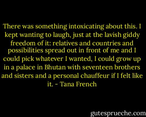 There was something intoxicating about this. I kept wanting to laugh, just at the lavish giddy freedom of it: relatives and countries and possibilities spread out in front of me and I could pick whatever I wanted, I could grow up in a palace in Bhutan with seventeen brothers and sisters and a personal chauffeur if I felt like it. - Tana French