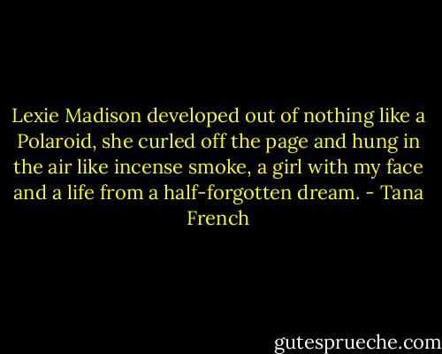 Lexie Madison developed out of nothing like a Polaroid, she curled off the page and hung in the air like incense smoke, a girl with my face and a life from a half-forgotten dream. - Tana French