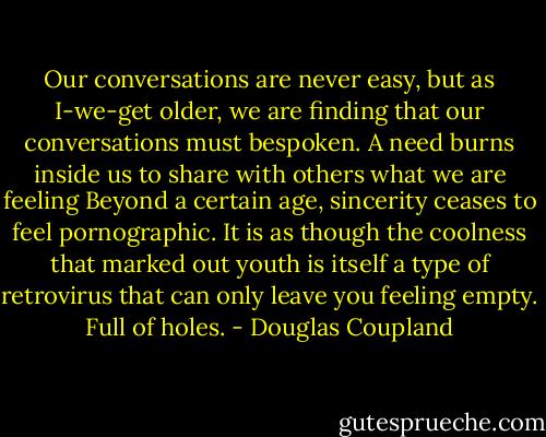 Our conversations are never easy, but as I-we-get older, we are finding that our conversations must bespoken. A need burns inside us to share with others what we are feeling Beyond a certain age, sincerity ceases to feel pornographic. It is as though the coolness that marked out youth is itself a type of retrovirus that can only leave you feeling empty. Full of holes. - Douglas Coupland