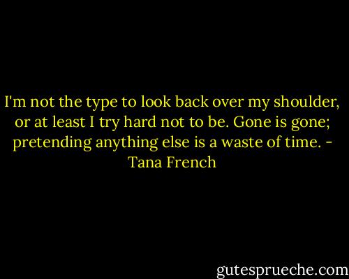 I'm not the type to look back over my shoulder, or at least I try hard not to be. Gone is gone; pretending anything else is a waste of time. - Tana French