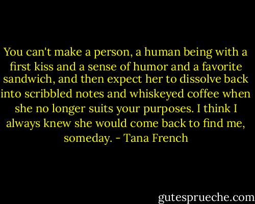 You can't make a person, a human being with a first kiss and a sense of humor and a favorite sandwich, and then expect her to dissolve back into scribbled notes and whiskeyed coffee when she no longer suits your purposes. I think I always knew she would come back to find me, someday. - Tana French