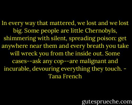 In every way that mattered, we lost and we lost big. Some people are little Chernobyls, shimmering with silent, spreading poison: get anywhere near them and every breath you take will wreck you from the inside out. Some cases--ask any cop--are malignant and incurable, devouring everything they touch. - Tana French