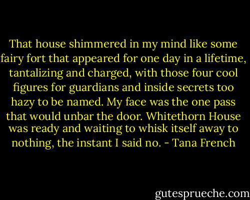 That house shimmered in my mind like some fairy fort that appeared for one day in a lifetime, tantalizing and charged, with those four cool figures for guardians and inside secrets too hazy to be named. My face was the one pass that would unbar the door. Whitethorn House was ready and waiting to whisk itself away to nothing, the instant I said no. - Tana French