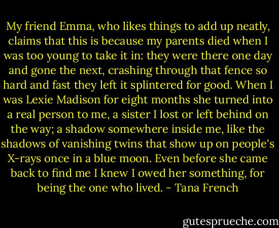 My friend Emma, who likes things to add up neatly, claims that this is because my parents died when I was too young to take it in: they were there one day and gone the next, crashing through that fence so hard and fast they left it splintered for good. When I was Lexie Madison for eight months she turned into a real person to me, a sister I lost or left behind on the way; a shadow somewhere inside me, like the shadows of vanishing twins that show up on people's X-rays once in a blue moon. Even before she came back to find me I knew I owed her something, for being the one who lived. - Tana French