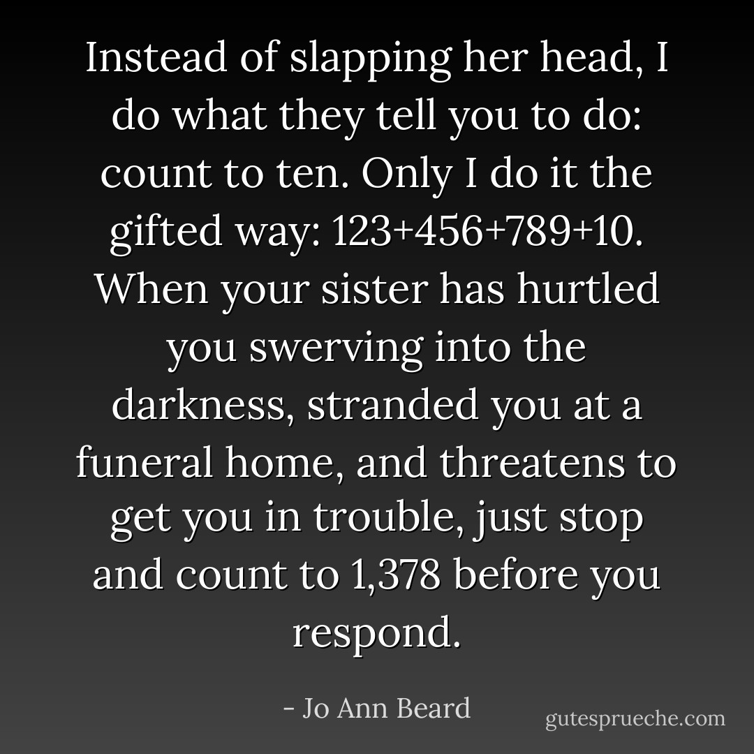 Instead of slapping her head, I do what they tell you to do: count to ten. Only I do it the gifted way: 123+456+789+10. When your sister has hurtled you swerving into the darkness, stranded you at a funeral home, and threatens to get you in trouble, just stop and count to 1,378 before you respond. - Jo Ann Beard