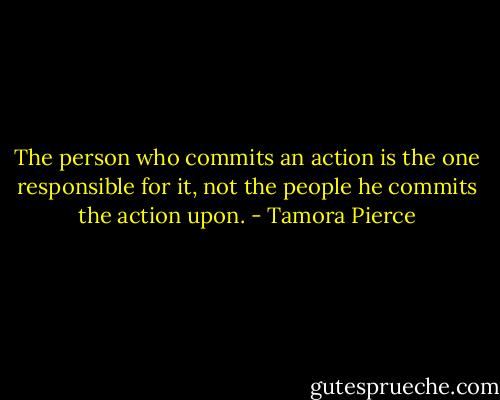 The person who commits an action is the one responsible for it, not the people he commits the action upon. - Tamora Pierce
