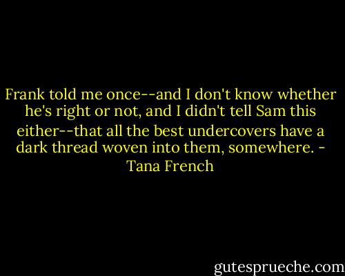 Frank told me once--and I don't know whether he's right or not, and I didn't tell Sam this either--that all the best undercovers have a dark thread woven into them, somewhere. - Tana French