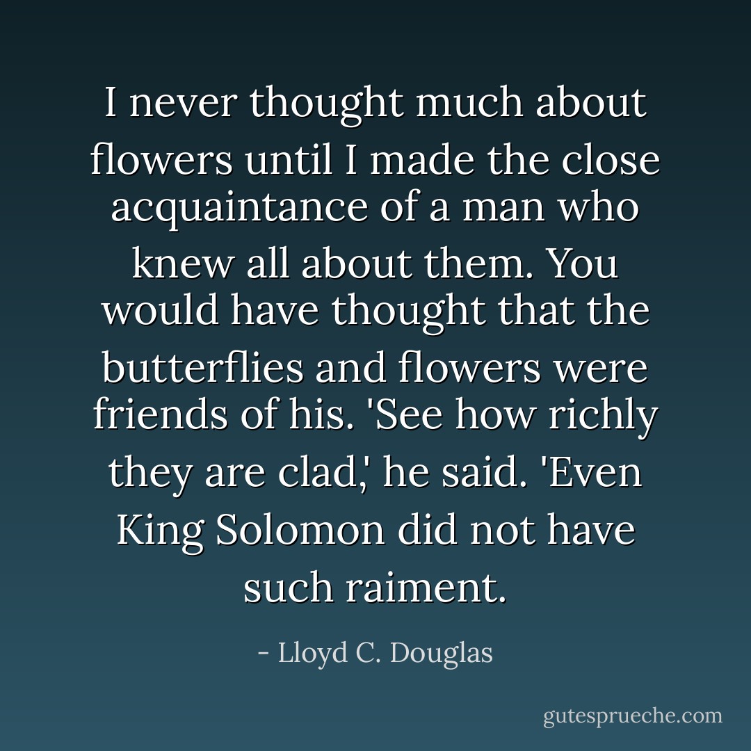 I never thought much about flowers until I made the close acquaintance of a man who knew all about them. You would have thought that the butterflies and flowers were friends of his. 'See how richly they are clad,' he said. 'Even King Solomon did not have such raiment. - Lloyd C. Douglas