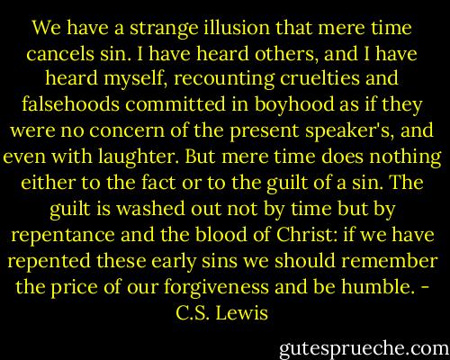 We have a strange illusion that mere time cancels sin. I have heard others, and I have heard myself, recounting cruelties and falsehoods committed in boyhood as if they were no concern of the present speaker's, and even with laughter. But mere time does nothing either to the fact or to the guilt of a sin. The guilt is washed out not by time but by repentance and the blood of Christ: if we have repented these early sins we should remember the price of our forgiveness and be humble. - C.S. Lewis
