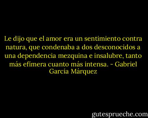 Le dijo que el amor era un sentimiento contra natura, que condenaba a dos desconocidos a una dependencia mezquina e insalubre, tanto más efímera cuanto más intensa. - Gabriel García Márquez