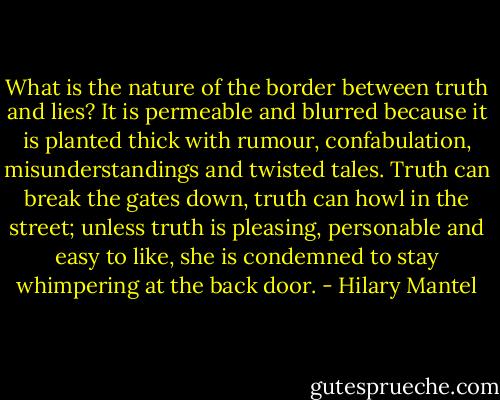 What is the nature of the border between truth and lies? It is permeable and blurred because it is planted thick with rumour, confabulation, misunderstandings and twisted tales. Truth can break the gates down, truth can howl in the street; unless truth is pleasing, personable and easy to like, she is condemned to stay whimpering at the back door. - Hilary Mantel
