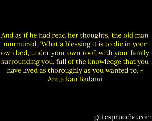 And as if he had read her thoughts, the old man murmured, 'What a blessing it is to die in your own bed, under your own roof, with your family surrounding you, full of the knowledge that you have lived as thoroughly as you wanted to. - Anita Rau Badami