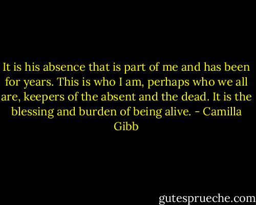 It is his absence that is part of me and has been for years. This is who I am, perhaps who we all are, keepers of the absent and the dead. It is the blessing and burden of being alive. - Camilla Gibb