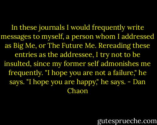 In these journals I would frequently write messages to myself, a person whom I addressed as Big Me, or The Future Me. Rereading these entries as the addressee, I try not to be insulted, since my former self admonishes me frequently. "I hope you are not a failure," he says. "I hope you are happy," he says. - Dan Chaon