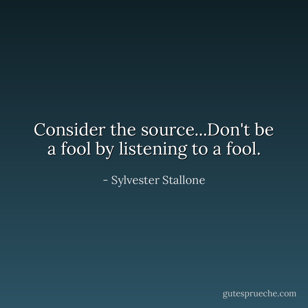 Consider the source...Don't be a fool by listening to a fool. - Sylvester Stallone