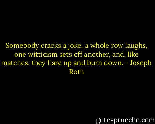 Somebody cracks a joke, a whole row laughs, one witticism sets off another, and, like matches, they flare up and burn down. - Joseph Roth