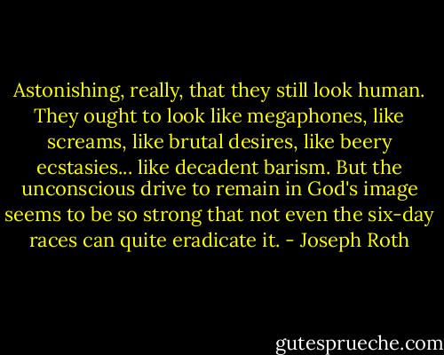 Astonishing, really, that they still look human. They ought to look like megaphones, like screams, like brutal desires, like beery ecstasies... like decadent barism. But the unconscious drive to remain in God's image seems to be so strong that not even the six-day races can quite eradicate it. - Joseph Roth