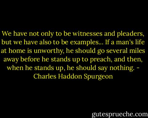 We have not only to be witnesses and pleaders, but we have also to be examples... If a man's life at home is unworthy, he should go several miles away before he stands up to preach, and then, when he stands up, he should say nothing. - Charles Haddon Spurgeon